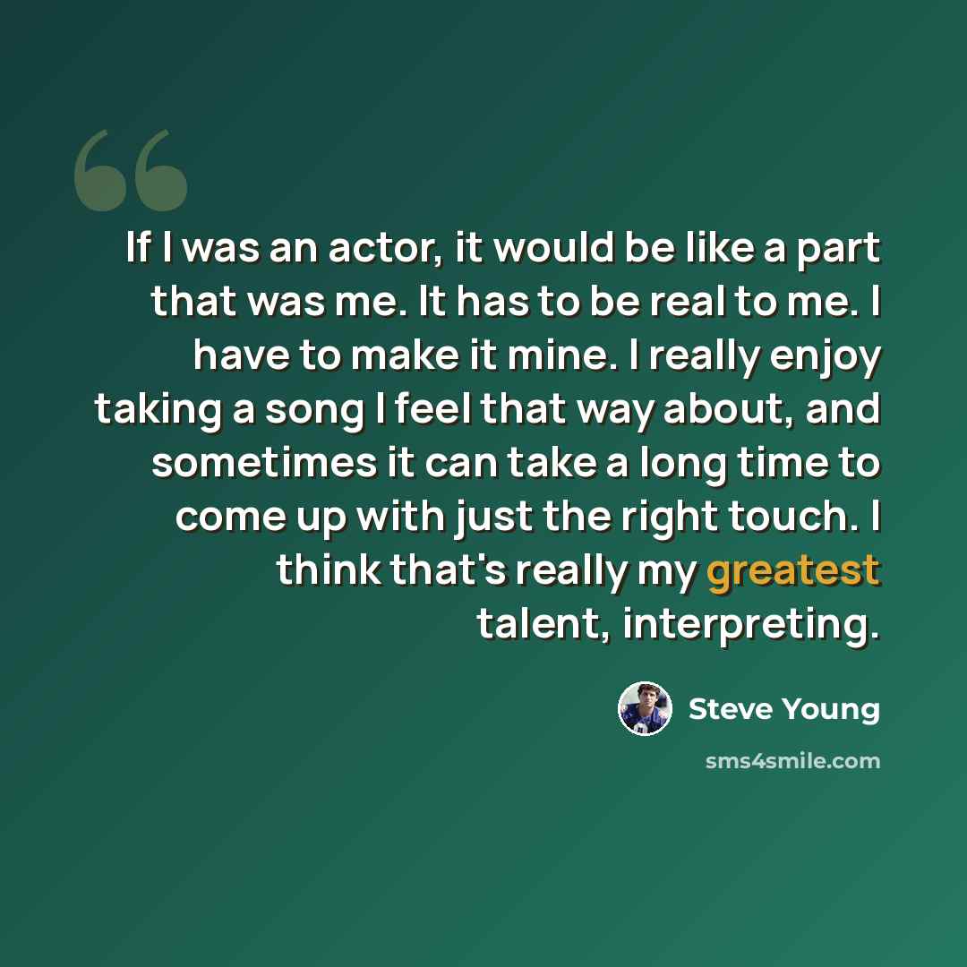 “If I was an actor, it would be like a part that was me. It has to be real to me. I have to make it mine. I really enjoy taking a song I feel that way about, and sometimes it can take a long time to come up with just the right touch. I think that's really my greatest talent, interpreting.” quote by Steve Young