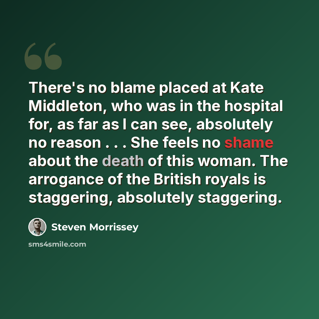 “There's no blame placed at Kate Middleton, who was in the hospital for, as far as I can see, absolutely no reason . . . She feels no shame about the death of this woman. The arrogance of the British royals is staggering, absolutely staggering.” quote by Steven Morrissey