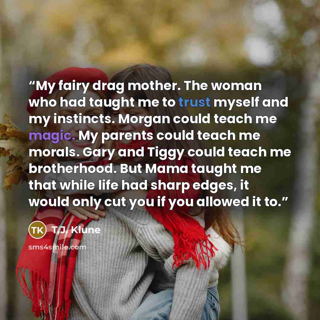 “My fairy drag mother. The woman who had taught me to trust myself and my instincts. Morgan could teach me magic. My parents could teach me morals. Gary and Tiggy could teach me brotherhood. But Mama taught me that while life had sharp edges, it would only cut you if you allowed it to.” quote by T.J. Klune