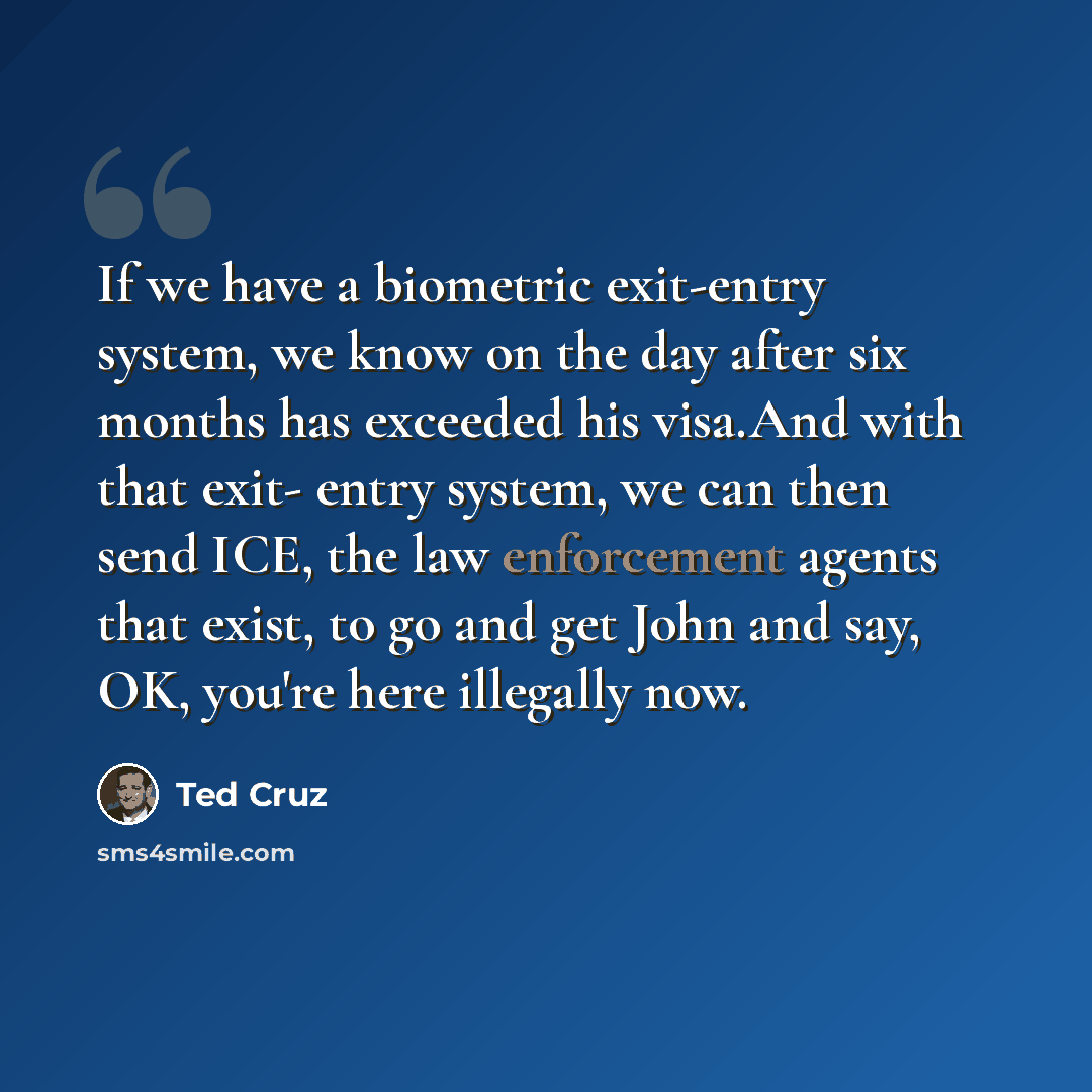 “If we have a biometric exit-entry system, we know on the day after six months has exceeded his visa.And with that exit- entry system, we can then send ICE, the law enforcement agents that exist, to go and get John and say, OK, you're here illegally now.” quote by Ted Cruz