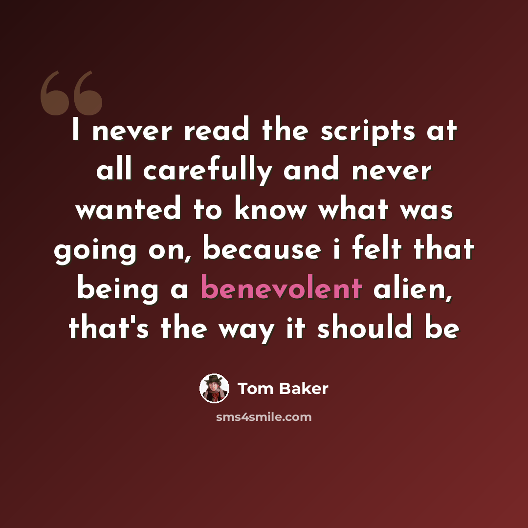 “I never read the scripts at all carefully and never wanted to know what was going on, because i felt that being a benevolent alien, that's the way it should be” quote by Tom Baker