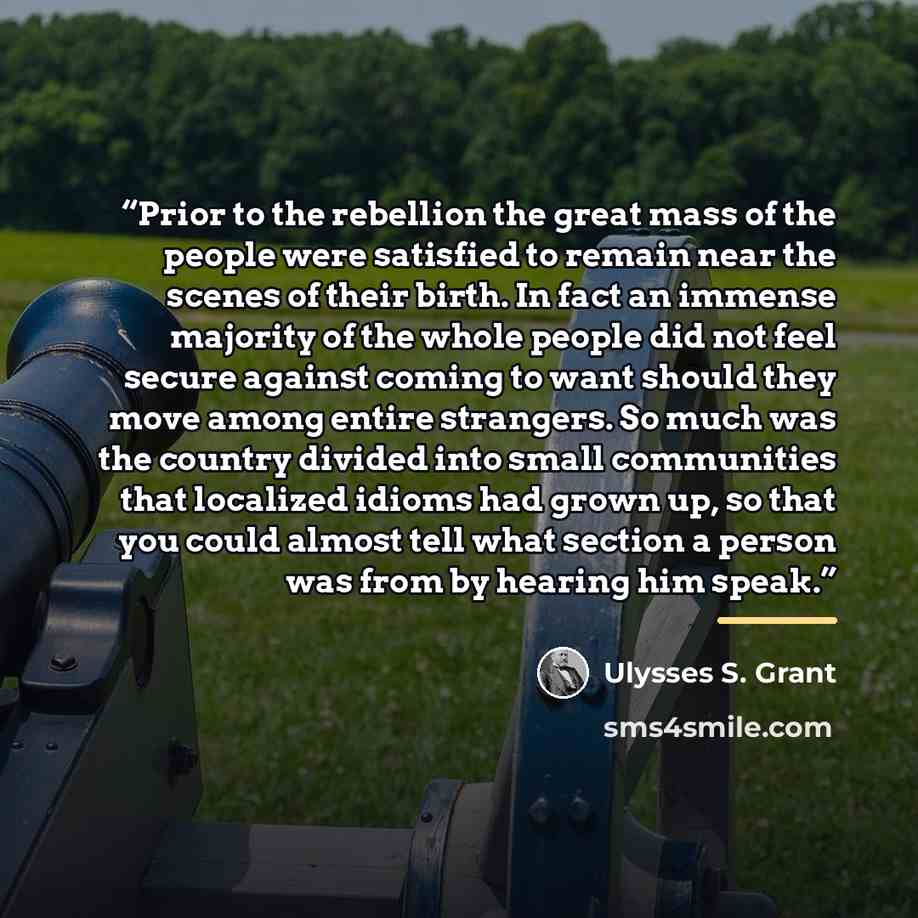 “Prior to the rebellion the great mass of the people were satisfied to remain near the scenes of their birth. In fact an immense majority of the whole people did not feel secure against coming to want should they move among entire strangers. So much was the country divided into small communities…” quote by Ulysses S. Grant