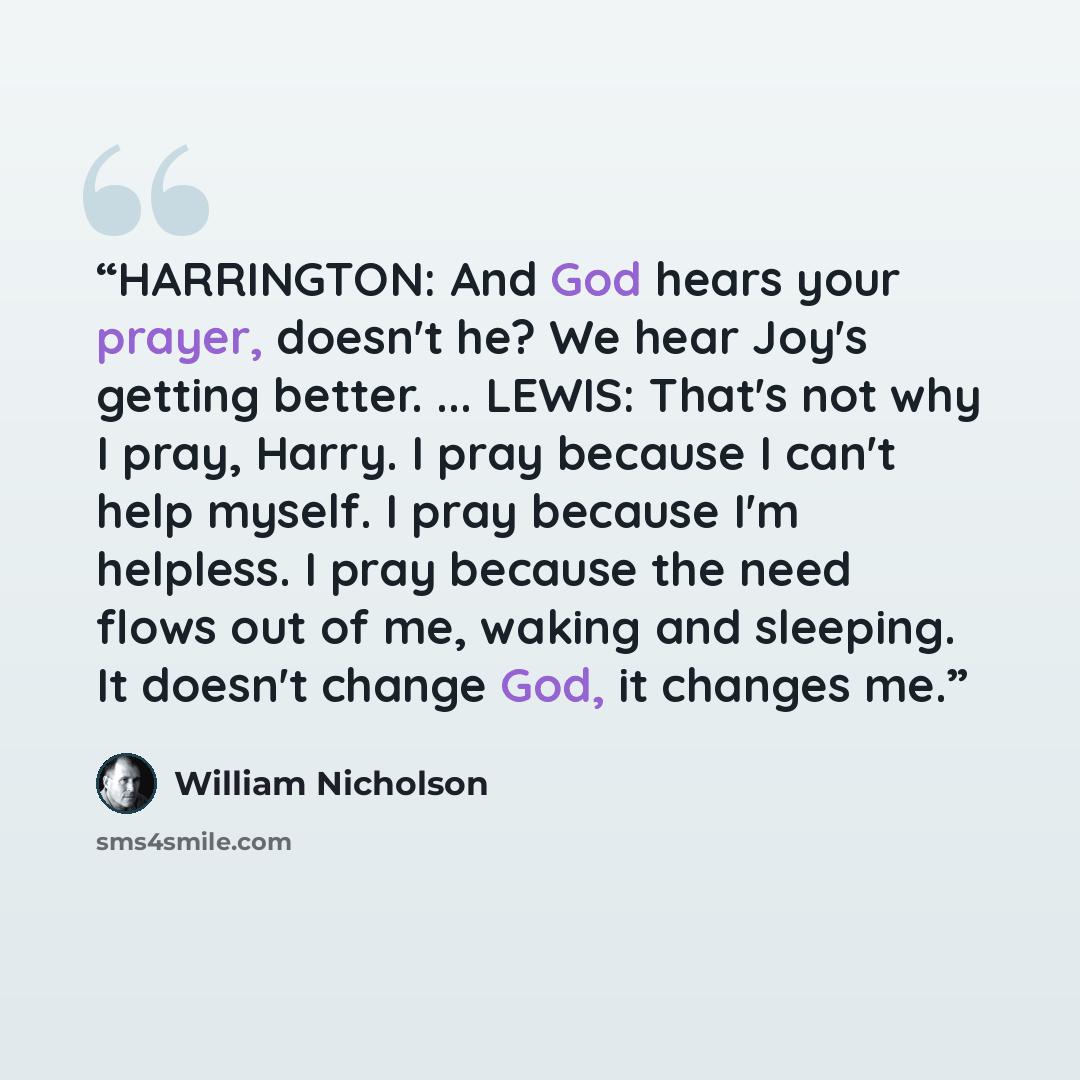 “HARRINGTON: And God hears your prayer, doesn't he? We hear Joy's getting better. ... LEWIS: That's not why I pray, Harry. I pray because I can't help myself. I pray because I'm helpless. I pray because the need flows out of me, waking and sleeping. It doesn't change God, it changes me.” quote by William Nicholson