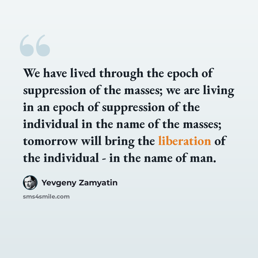 “We have lived through the epoch of suppression of the masses; we are living in an epoch of suppression of the individual in the name of the masses; tomorrow will bring the liberation of the individual - in the name of man.” quote by Yevgeny Zamyatin