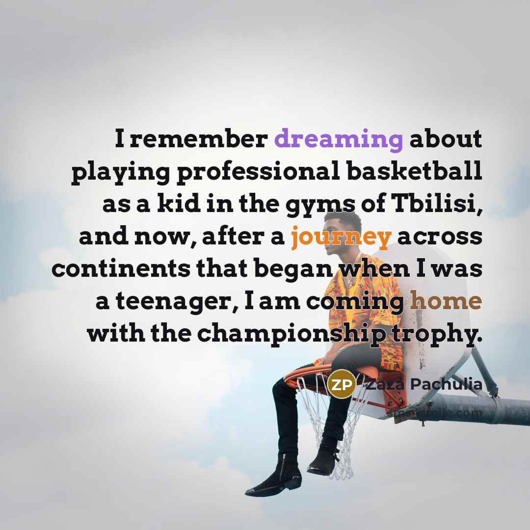 “I remember dreaming about playing professional basketball as a kid in the gyms of Tbilisi, and now, after a journey across continents that began when I was a teenager, I am coming home with the championship trophy.” quote by Zaza Pachulia