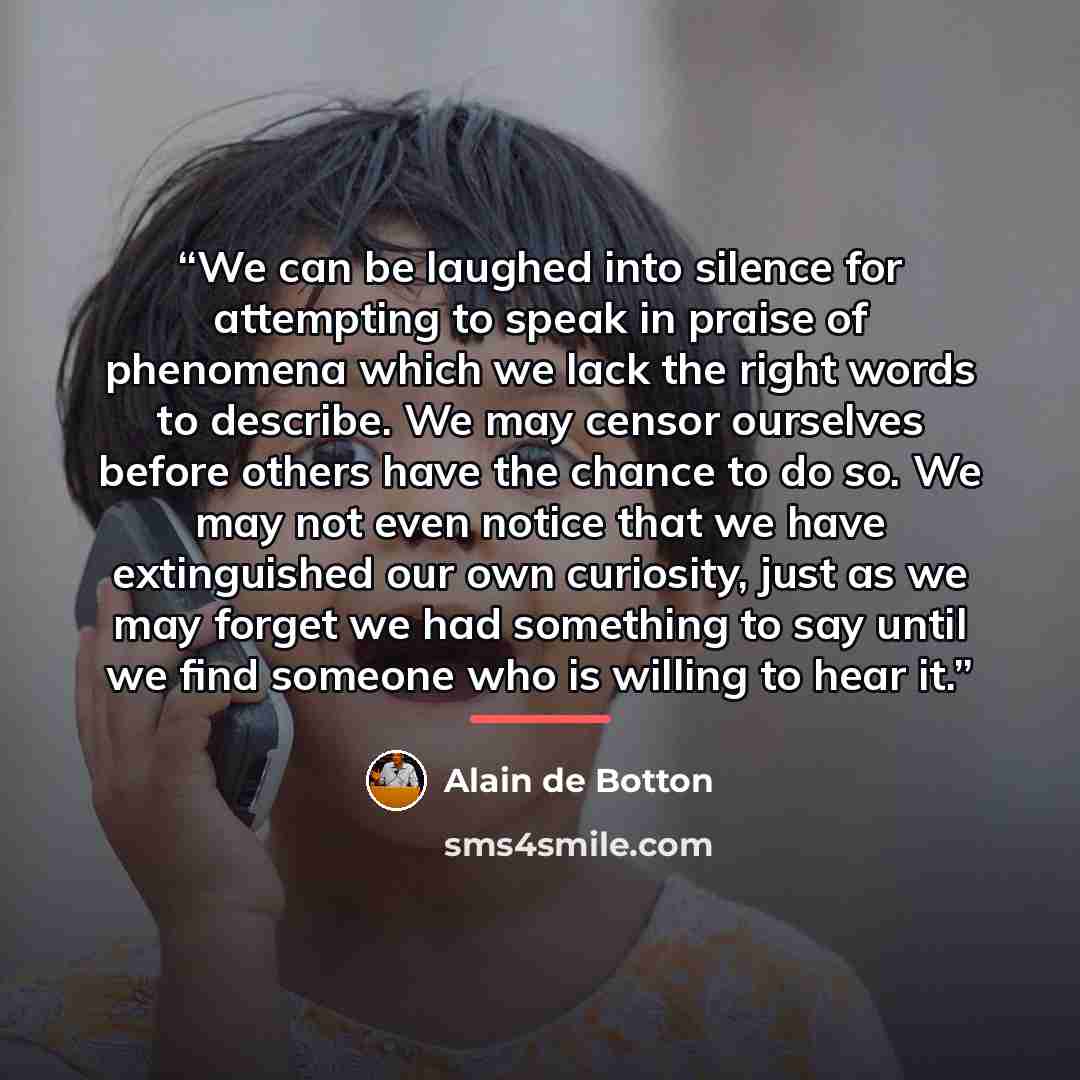 “We can be laughed into silence for attempting to speak in praise of phenomena which we lack the right words to describe. We may censor ourselves before others have the chance to do so. We may not even notice that we have extinguished our own curiosity, just as we may forget we had something to say…” quote by Alain de Botton