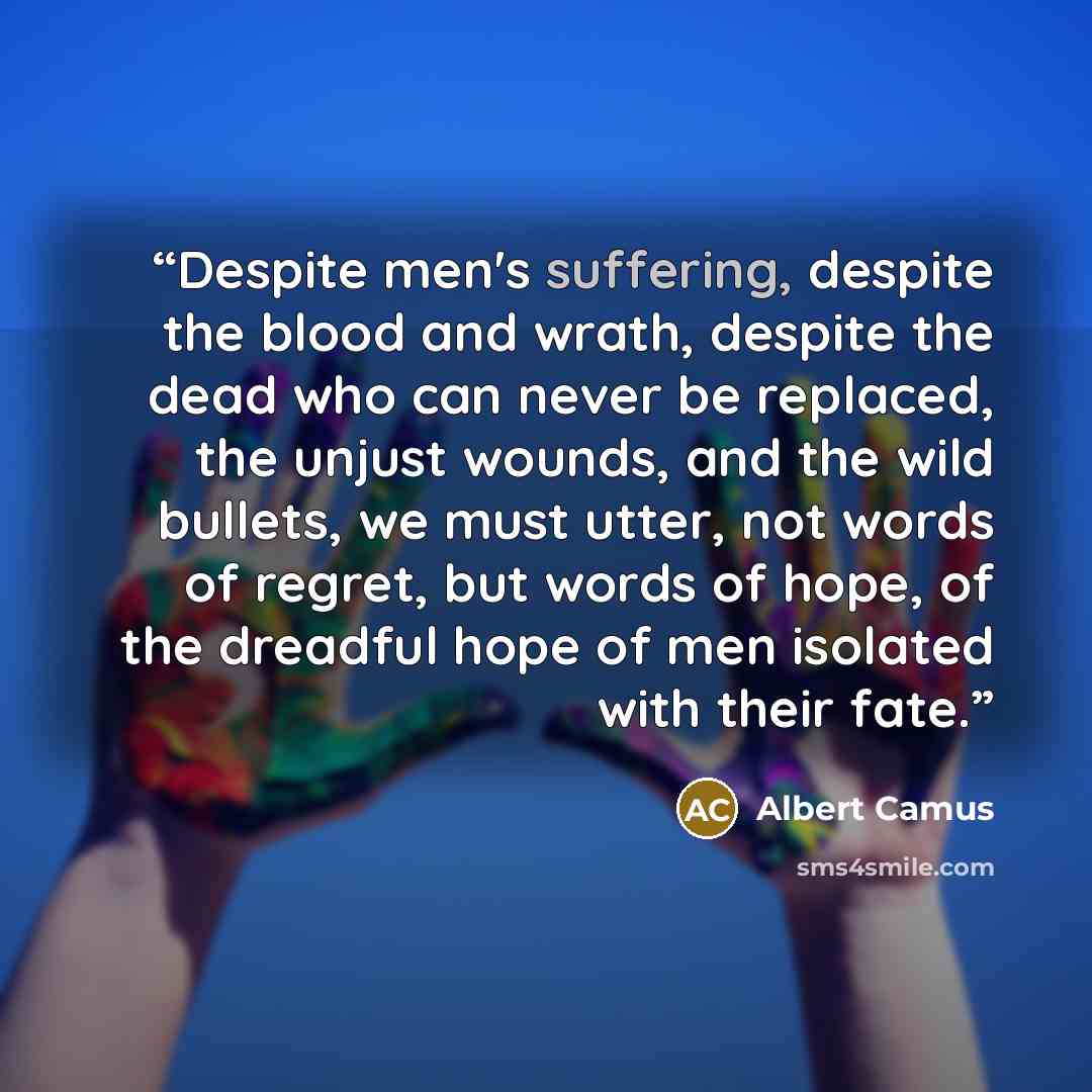 “Despite men's suffering, despite the blood and wrath, despite the dead who can never be replaced, the unjust wounds, and the wild bullets, we must utter, not words of regret, but words of hope, of the dreadful hope of men isolated with their fate.” quote by Albert Camus