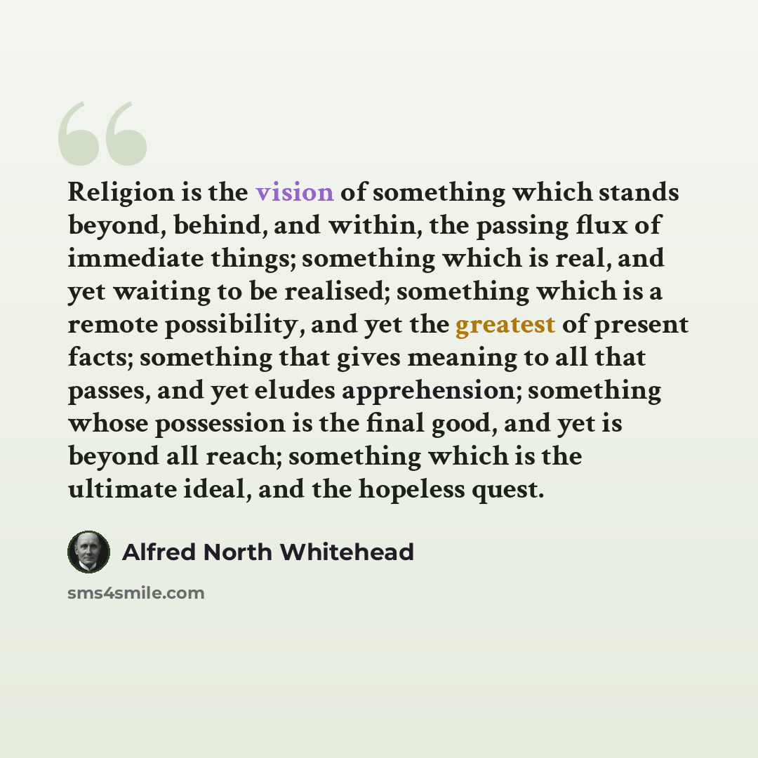 “Religion is the vision of something which stands beyond, behind, and within, the passing flux of immediate things; something which is real, and yet waiting to be realised; something which is a remote possibility, and yet the greatest of present facts; something that gives meaning to all that…” quote by Alfred North Whitehead
