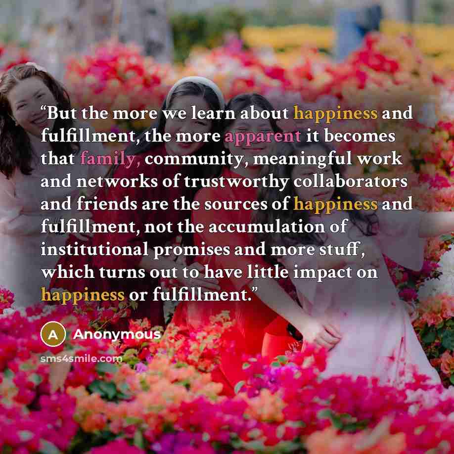 “But the more we learn about happiness and fulfillment, the more apparent it becomes that family, community, meaningful work and networks of trustworthy collaborators and friends are the sources of happiness and fulfillment, not the accumulation of institutional promises and more stuff, which turns…” quote by Anonymous