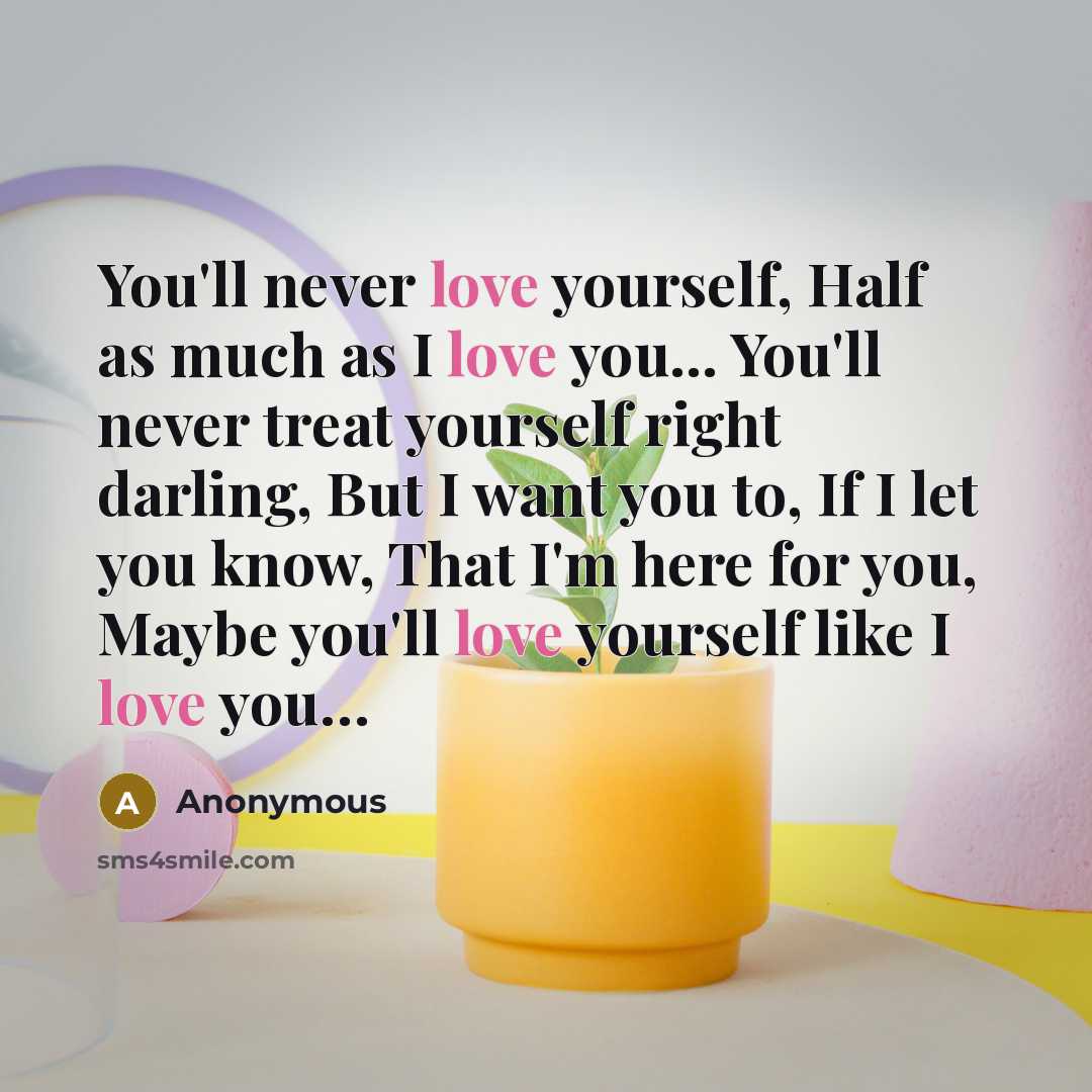 “You'll never love yourself, Half as much as I love you... You'll never treat yourself right darling, But I want you to, If I let you know, That I'm here for you, Maybe you'll love yourself like I love you…” quote by Anonymous