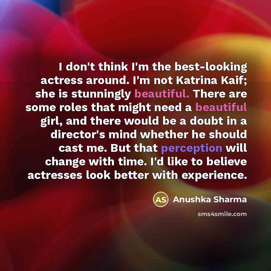 “I don't think I'm the best-looking actress around. I'm not Katrina Kaif; she is stunningly beautiful. There are some roles that might need a beautiful girl, and there would be a doubt in a director's mind whether he should cast me. But that perception will change with time. I'd like to believe…” quote by Anushka Sharma