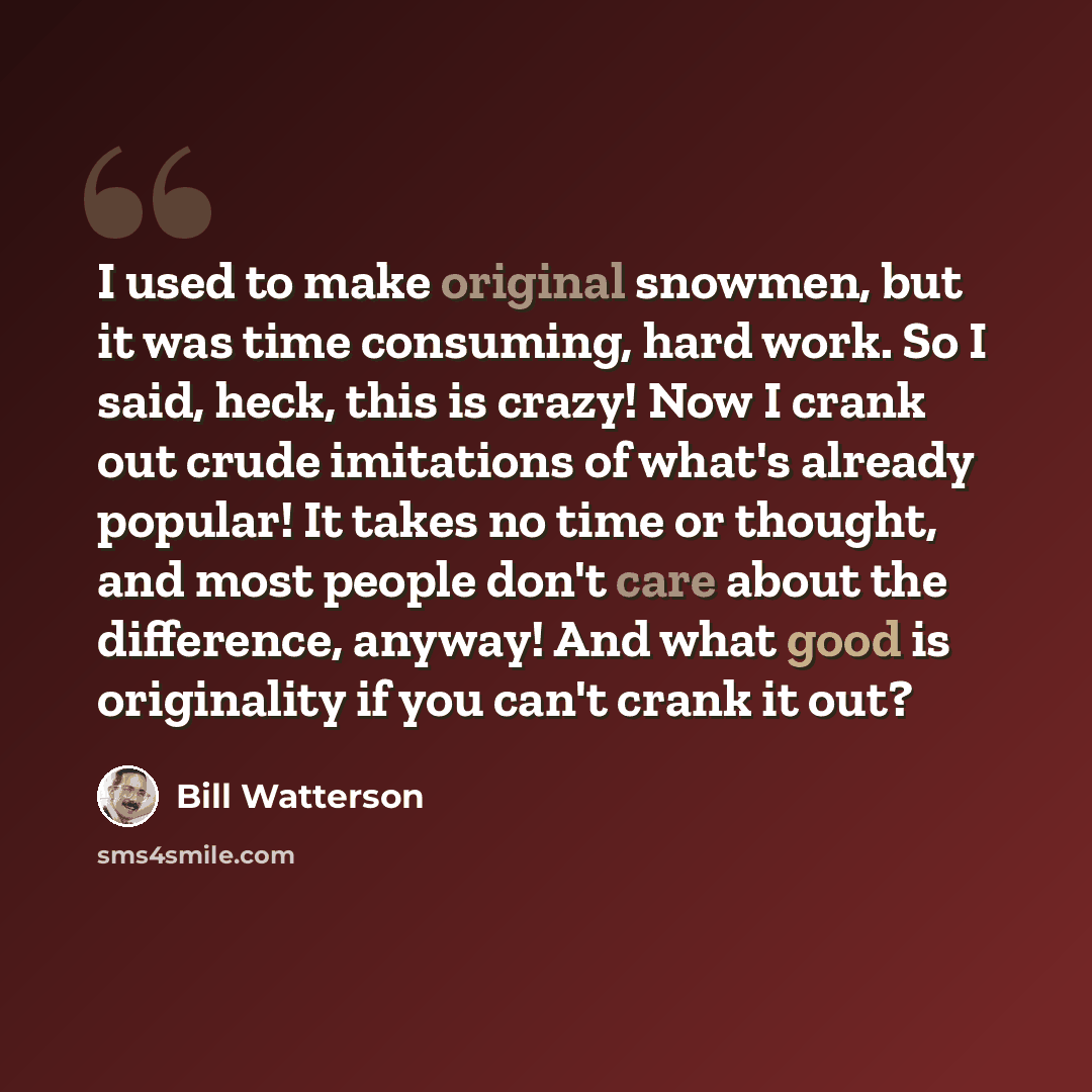 “I used to make original snowmen, but it was time consuming, hard work. So I said, heck, this is crazy! Now I crank out crude imitations of what's already popular! It takes no time or thought, and most people don't care about the difference, anyway! And what good is originality if you can't crank…” quote by Bill Watterson