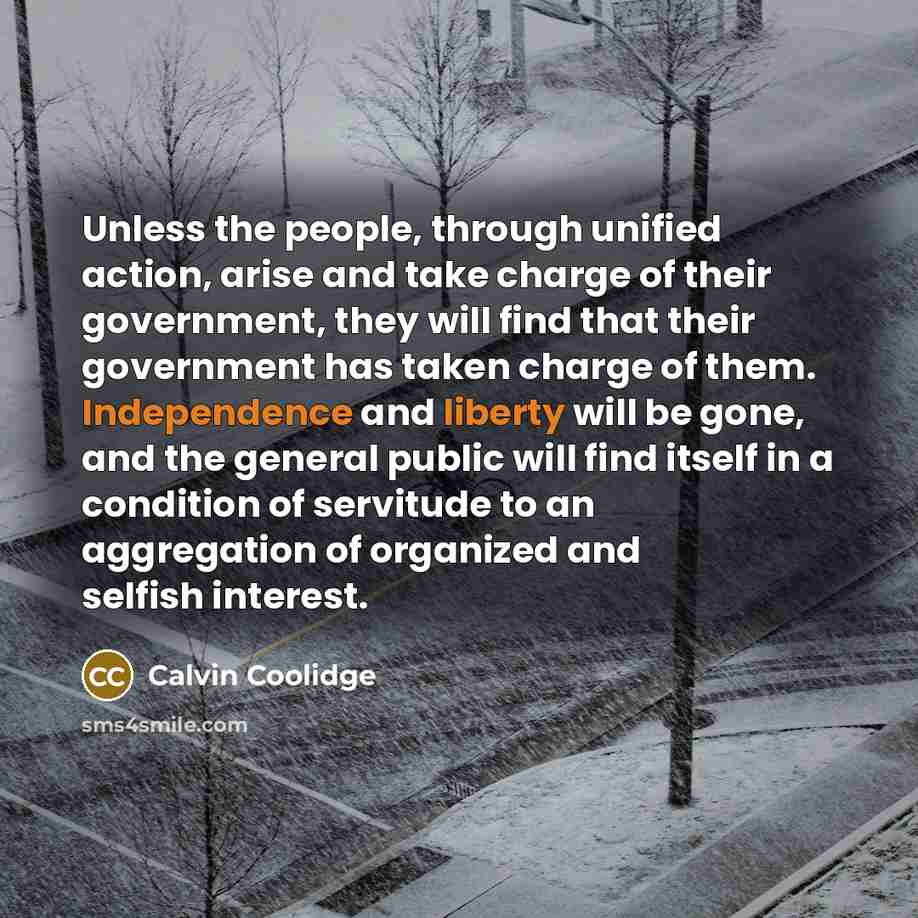 “Unless the people, through unified action, arise and take charge of their government, they will find that their government has taken charge of them. Independence and liberty will be gone, and the general public will find itself in a condition of servitude to an aggregation of organized and selfish…” quote by Calvin Coolidge