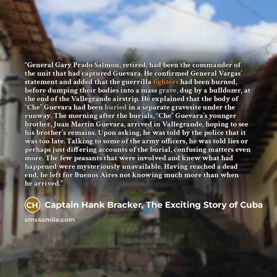 “General Gary Prado Salmón, retired, had been the commander of the unit that had captured Guevara. He confirmed General Vargas’ statement and added that the guerrilla fighters had been burned, before dumping their bodies into a mass grave, dug by a bulldozer, at the end of the Vallegrande airstrip…” quote by Captain Hank Bracker, The Exciting Story of Cuba