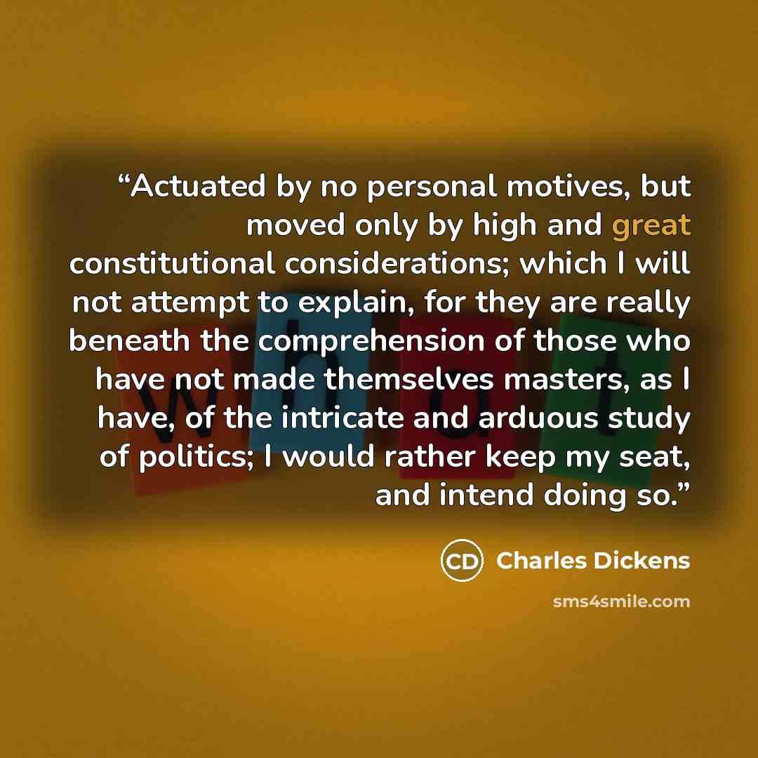 “Actuated by no personal motives, but moved only by high and great constitutional considerations; which I will not attempt to explain, for they are really beneath the comprehension of those who have not made themselves masters, as I have, of the intricate and arduous study of politics; I would…” quote by Charles Dickens