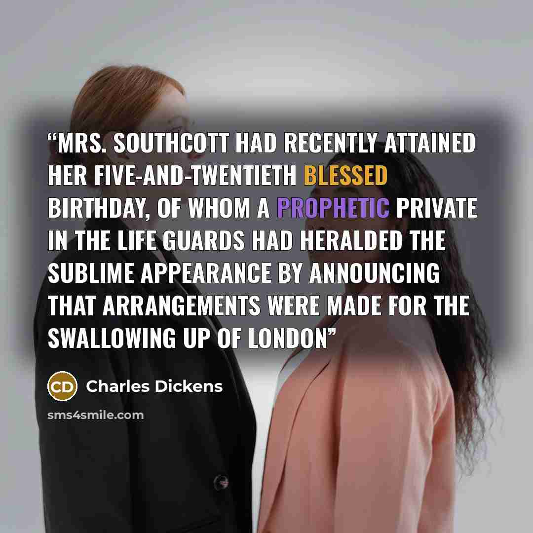 “Mrs. Southcott had recently attained her five-and-twentieth blessed birthday, of whom a prophetic private in the Life Guards had heralded the sublime appearance by announcing that arrangements were made for the swallowing up of London” quote by Charles Dickens