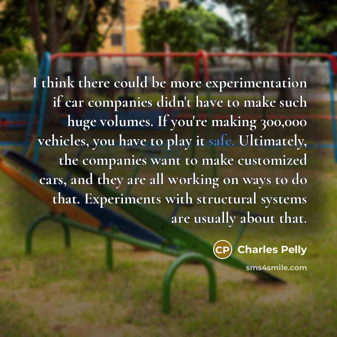 “I think there could be more experimentation if car companies didn't have to make such huge volumes. If you're making 300,000 vehicles, you have to play it safe. Ultimately, the companies want to make customized cars, and they are all working on ways to do that. Experiments with structural systems…” quote by Charles Pelly