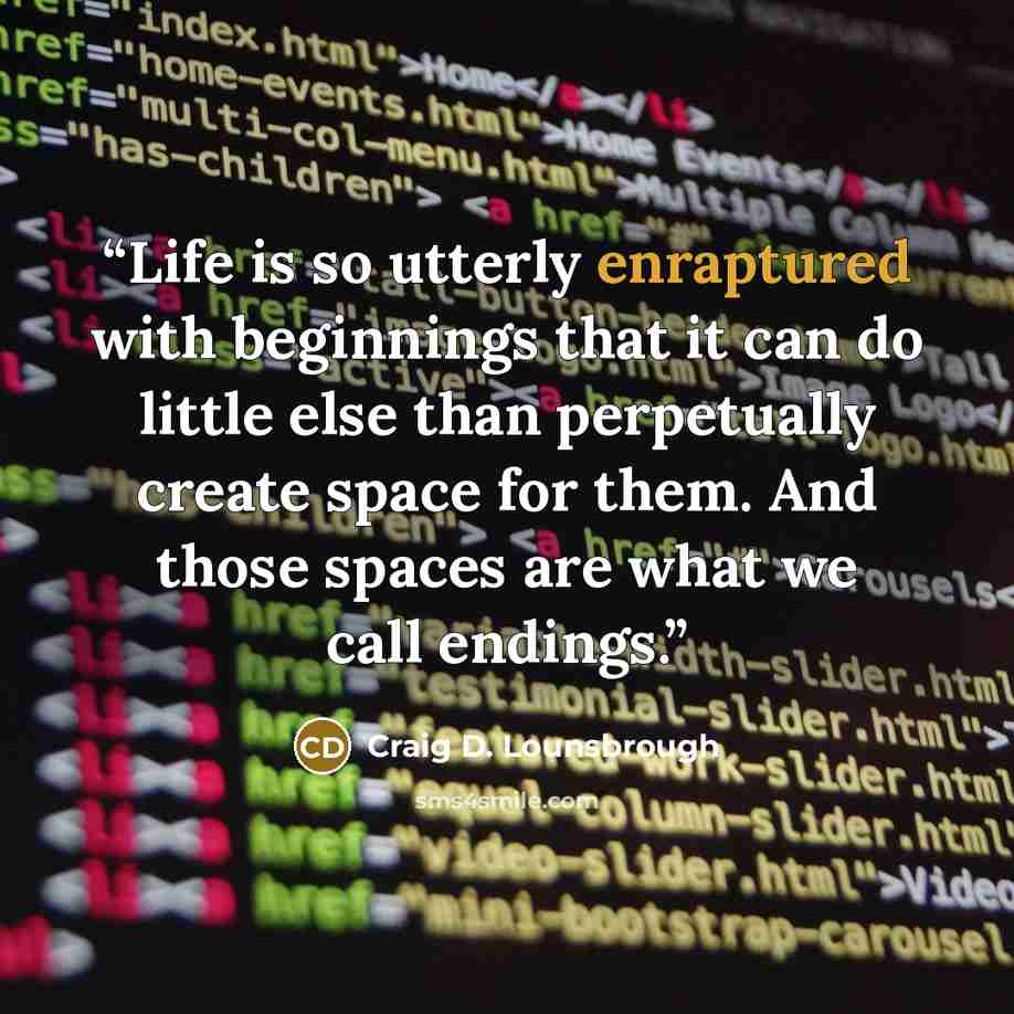 “Life is so utterly enraptured with beginnings that it can do little else than perpetually create space for them. And those spaces are what we call endings.” quote by Craig D. Lounsbrough