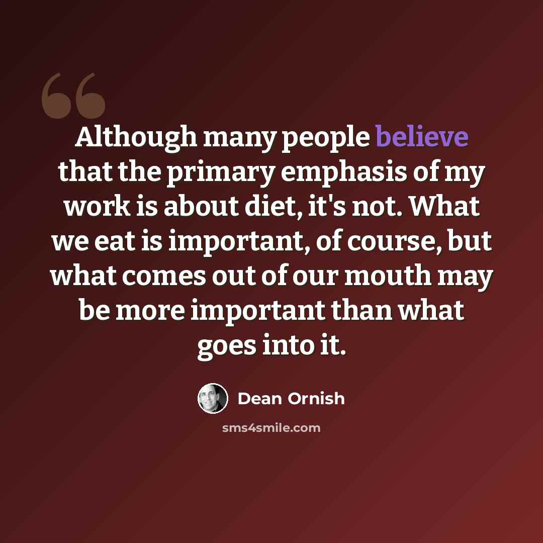“Although many people believe that the primary emphasis of my work is about diet, it's not. What we eat is important, of course, but what comes out of our mouth may be more important than what goes into it.” quote by Dean Ornish