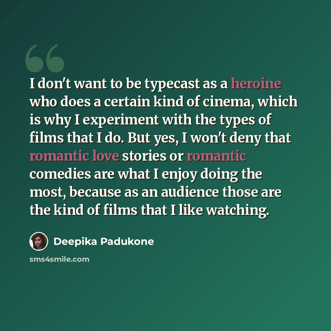“I don't want to be typecast as a heroine who does a certain kind of cinema, which is why I experiment with the types of films that I do. But yes, I won't deny that romantic love stories or romantic comedies are what I enjoy doing the most, because as an audience those are the kind of films that I…” quote by Deepika Padukone