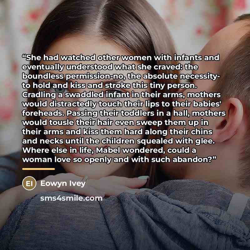 “She had watched other women with infants and eventually understood what she craved: the boundless permission-no, the absolute necessity- to hold and kiss and stroke this tiny person. Cradling a swaddled infant in their arms, mothers would distractedly touch their lips to their babies' foreheads…” quote by Eowyn Ivey