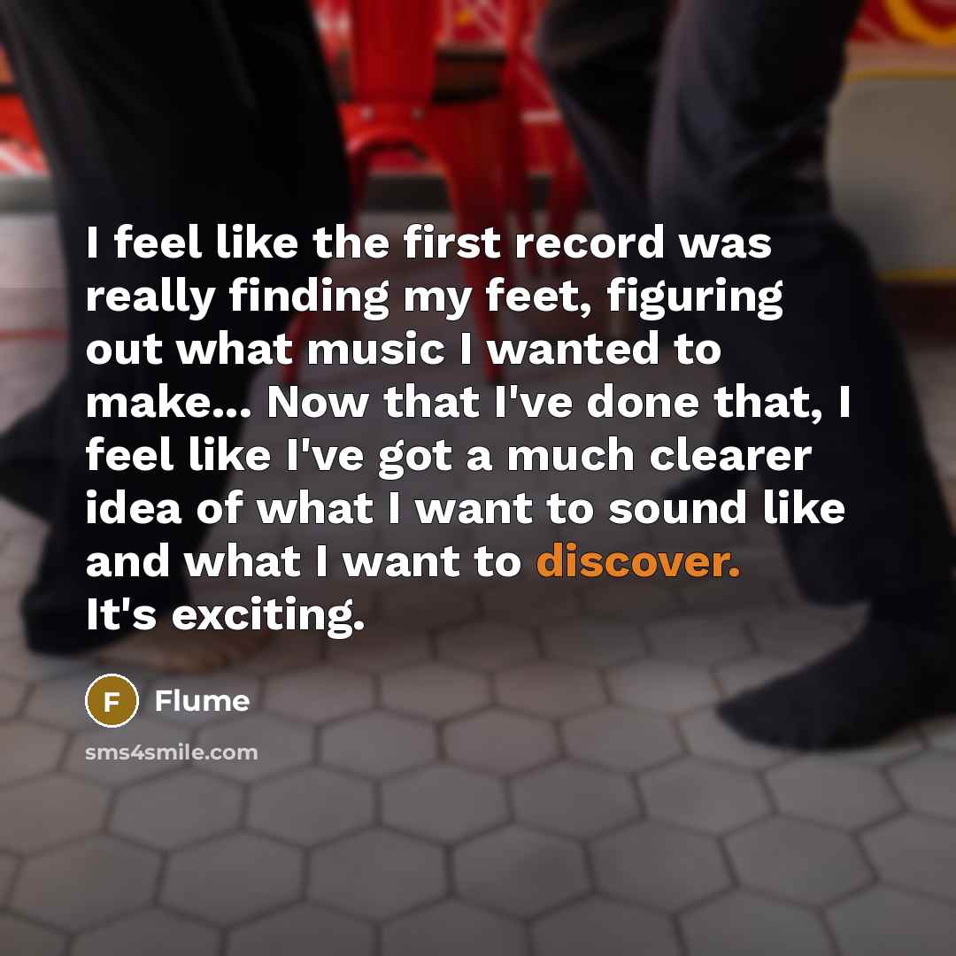 “I feel like the first record was really finding my feet, figuring out what music I wanted to make... Now that I've done that, I feel like I've got a much clearer idea of what I want to sound like and what I want to discover. It's exciting.” quote by Flume