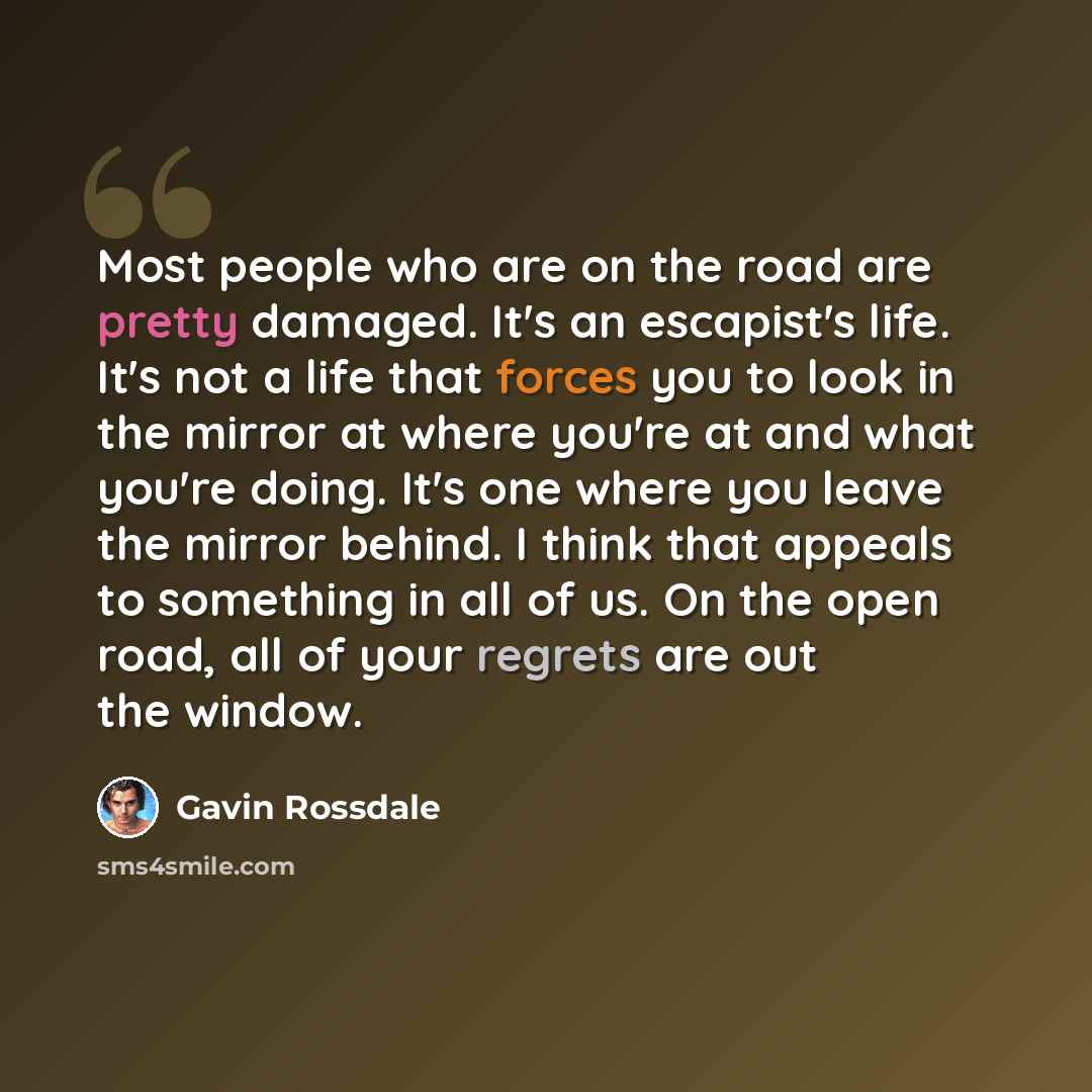 “Most people who are on the road are pretty damaged. It's an escapist's life. It's not a life that forces you to look in the mirror at where you're at and what you're doing. It's one where you leave the mirror behind. I think that appeals to something in all of us. On the open road, all of your…” quote by Gavin Rossdale