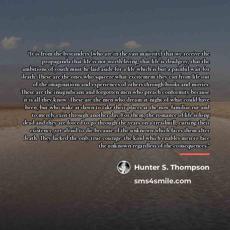 “It is from the bystanders (who are in the vast majority) that we receive the propaganda that life is not worth living, that life is drudgery, that the ambitions of youth must he laid aside for a life which is but a painful wait for death. These are the ones who squeeze what excitement they can…” quote by Hunter S. Thompson