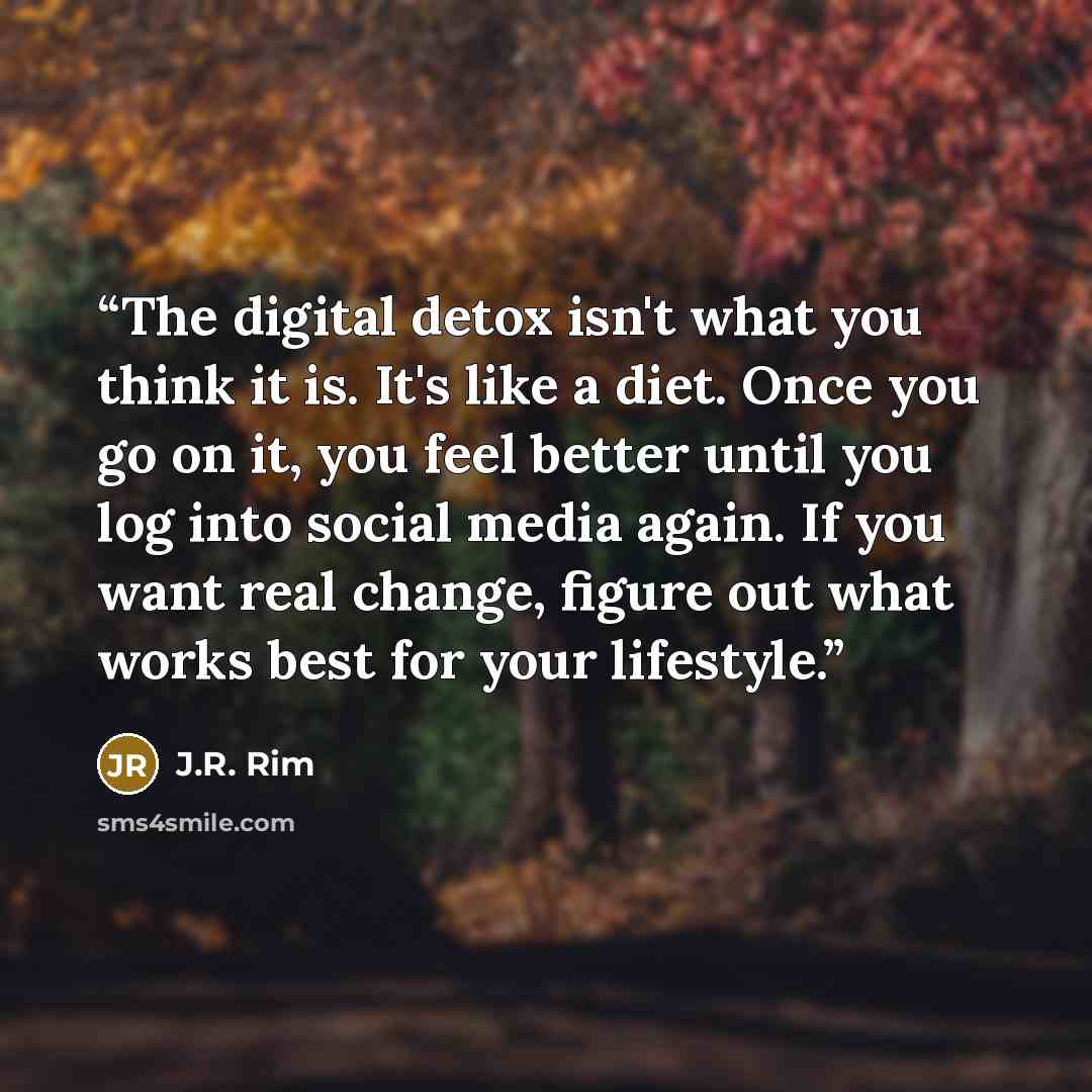 “The digital detox isn't what you think it is. It's like a diet. Once you go on it, you feel better until you log into social media again. If you want real change, figure out what works best for your lifestyle.” quote by J.R. Rim