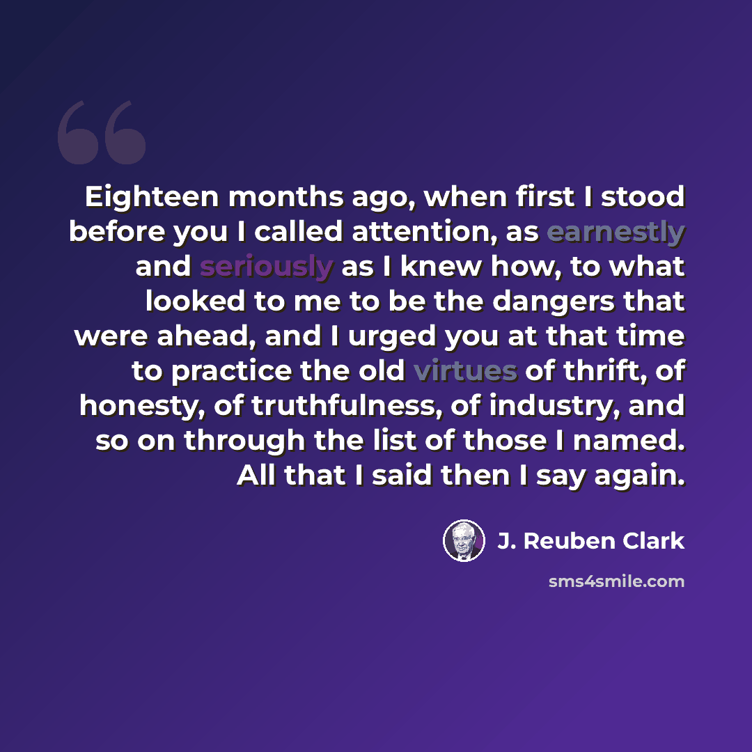 “Eighteen months ago, when first I stood before you I called attention, as earnestly and seriously as I knew how, to what looked to me to be the dangers that were ahead, and I urged you at that time to practice the old virtues of thrift, of honesty, of truthfulness, of industry, and so on through…” quote by J. Reuben Clark
