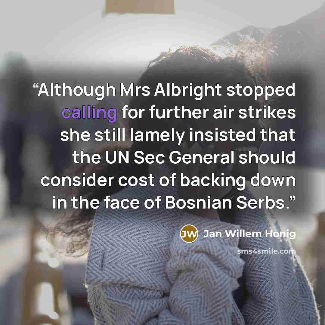 “Although Mrs Albright stopped calling for further air strikes she still lamely insisted that the UN Sec General should consider cost of backing down in the face of Bosnian Serbs.” quote by Jan Willem Honig
