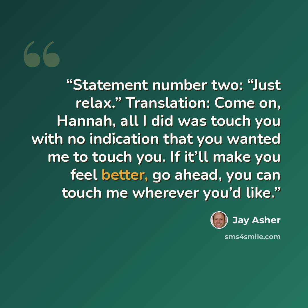 “Statement number two: “Just relax.” Translation: Come on, Hannah, all I did was touch you with no indication that you wanted me to touch you. If it’ll make you feel better, go ahead, you can touch me wherever you’d like.” quote by Jay Asher