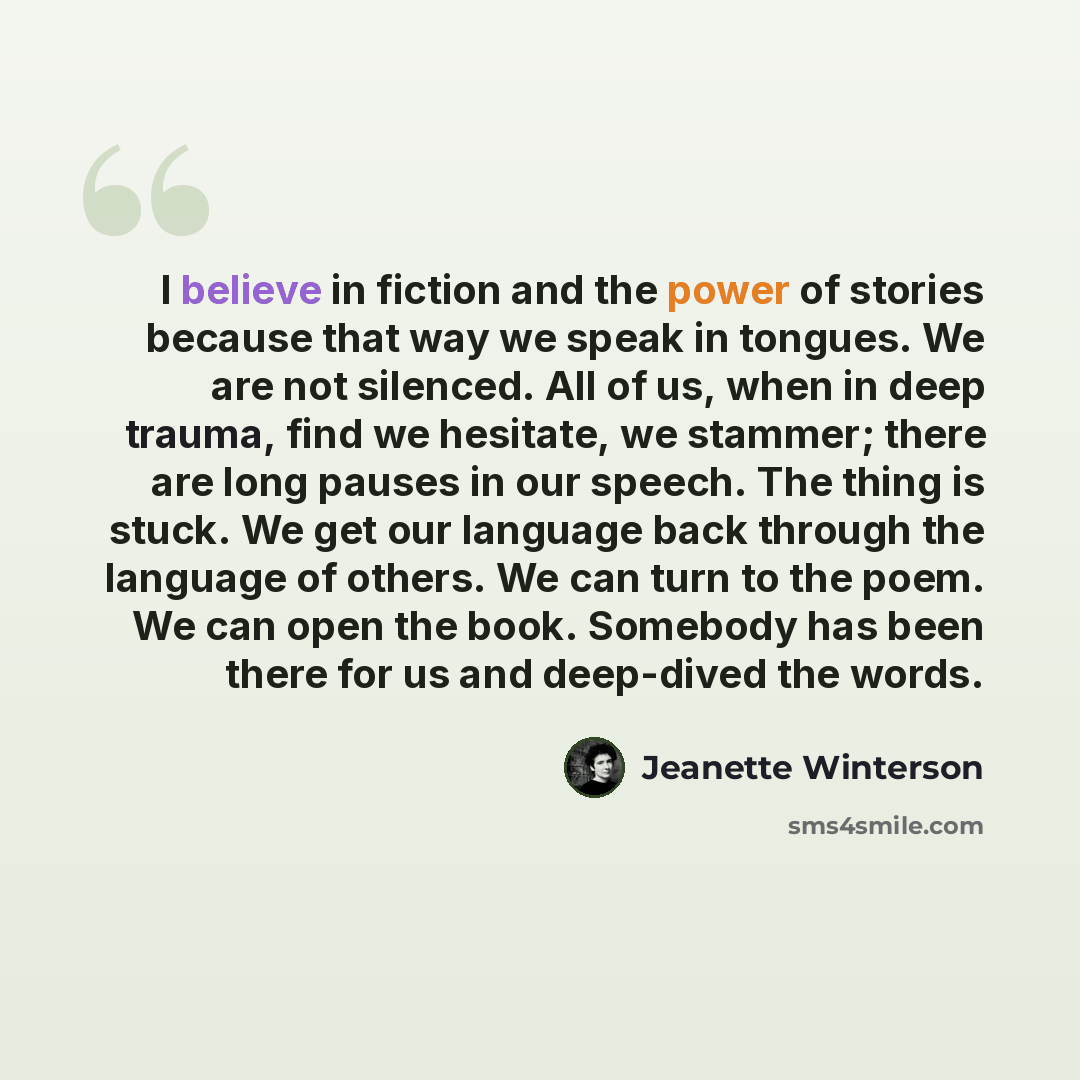 “I believe in fiction and the power of stories because that way we speak in tongues. We are not silenced. All of us, when in deep trauma, find we hesitate, we stammer; there are long pauses in our speech. The thing is stuck. We get our language back through the language of others. We can turn to…” quote by Jeanette Winterson