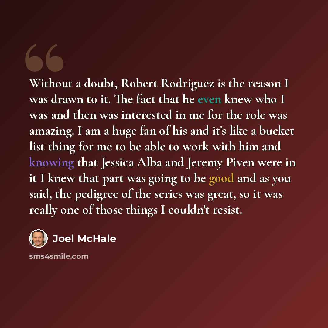 “Without a doubt, Robert Rodriguez is the reason I was drawn to it. The fact that he even knew who I was and then was interested in me for the role was amazing. I am a huge fan of his and it's like a bucket list thing for me to be able to work with him and knowing that Jessica Alba and Jeremy Piven…” quote by Joel McHale