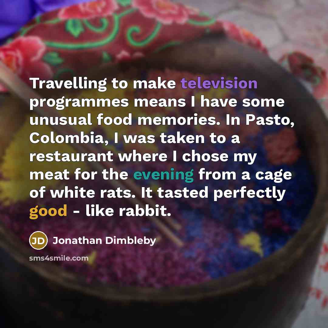 “Travelling to make television programmes means I have some unusual food memories. In Pasto, Colombia, I was taken to a restaurant where I chose my meat for the evening from a cage of white rats. It tasted perfectly good - like rabbit.” quote by Jonathan Dimbleby