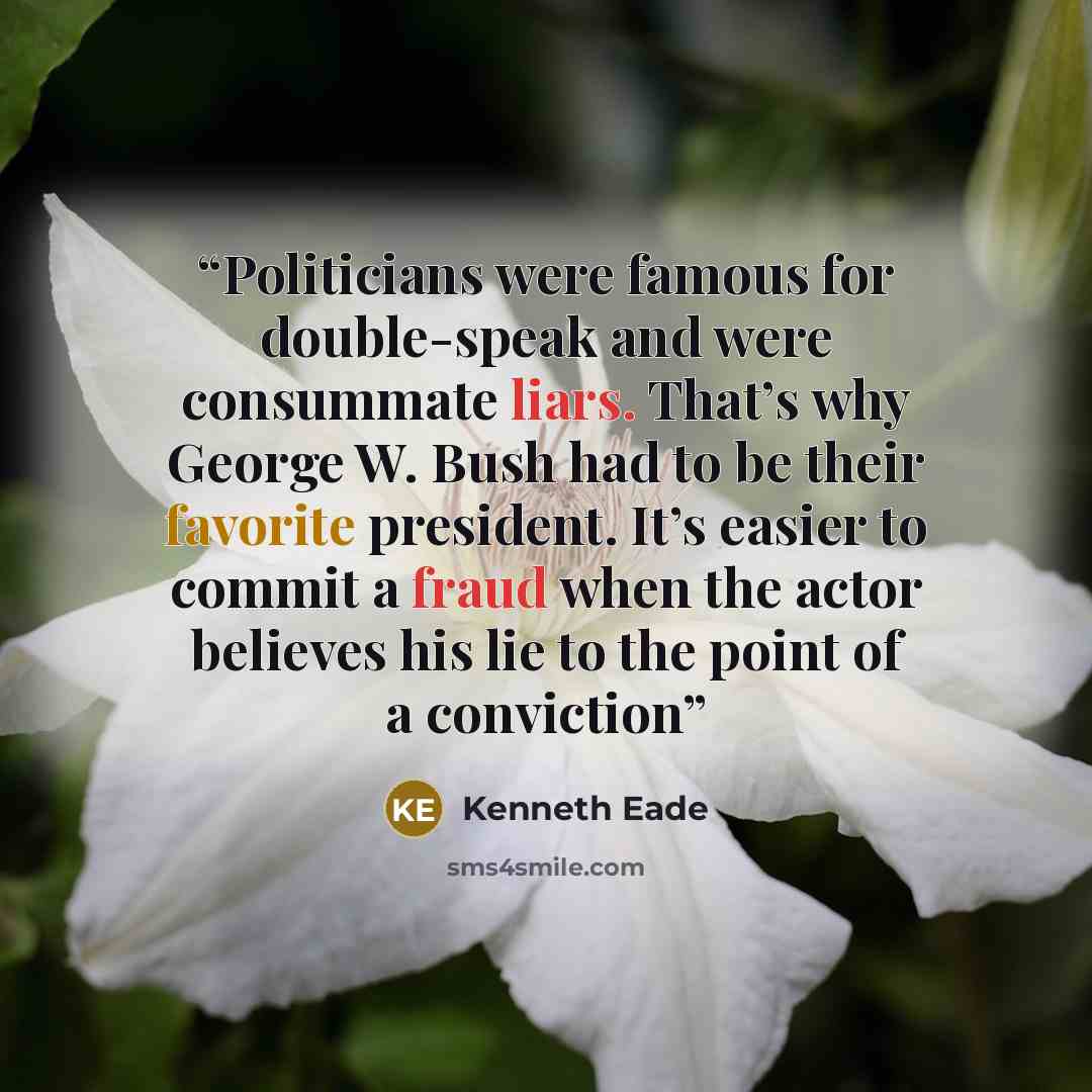 “Politicians were famous for double-speak and were consummate liars. That’s why George W. Bush had to be their favorite president. It’s easier to commit a fraud when the actor believes his lie to the point of a conviction” quote by Kenneth Eade