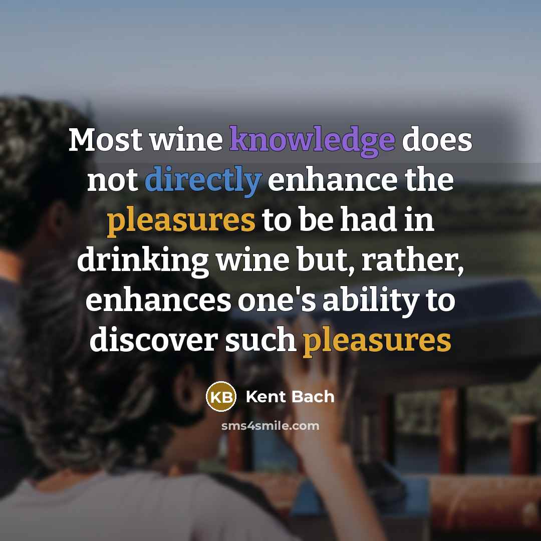 “Most wine knowledge does not directly enhance the pleasures to be had in drinking wine but, rather, enhances one's ability to discover such pleasures” quote by Kent Bach