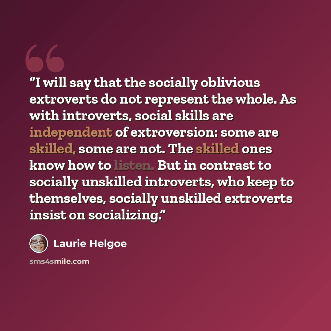 “I will say that the socially oblivious extroverts do not represent the whole. As with introverts, social skills are independent of extroversion: some are skilled, some are not. The skilled ones know how to listen. But in contrast to socially unskilled introverts, who keep to themselves, socially…” quote by Laurie Helgoe