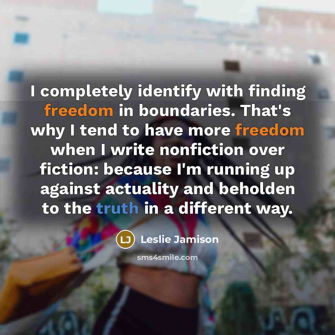 “I completely identify with finding freedom in boundaries. That's why I tend to have more freedom when I write nonfiction over fiction: because I'm running up against actuality and beholden to the truth in a different way.” quote by Leslie Jamison