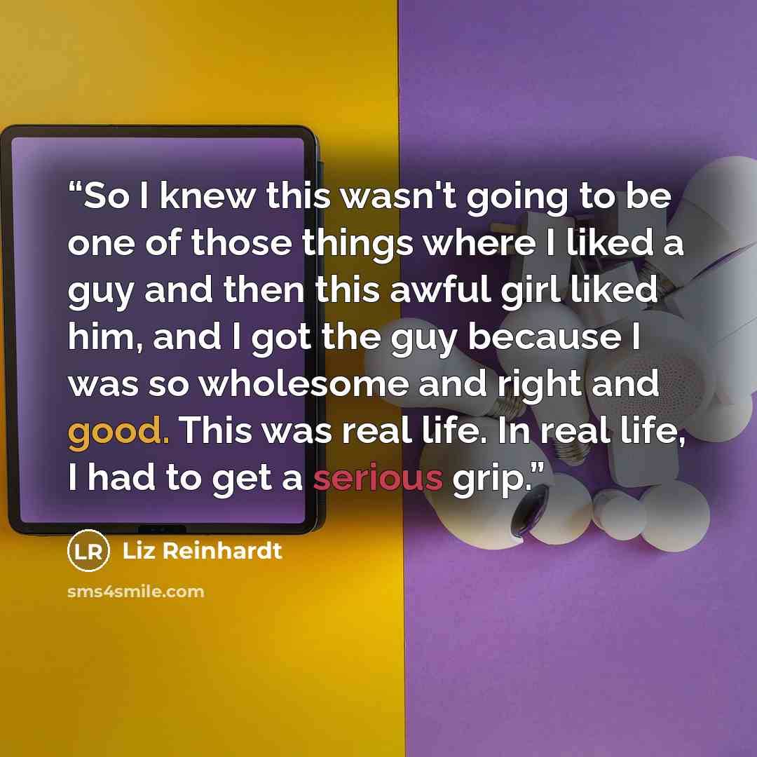 “So I knew this wasn't going to be one of those things where I liked a guy and then this awful girl liked him, and I got the guy because I was so wholesome and right and good. This was real life. In real life, I had to get a serious grip.” quote by Liz Reinhardt