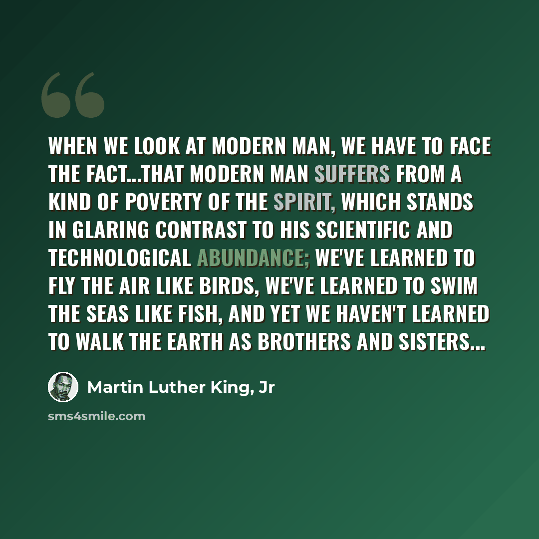 “When we look at modern man, we have to face the fact...that modern man suffers from a kind of poverty of the spirit, which stands in glaring contrast to his scientific and technological abundance; We've learned to fly the air like birds, we've learned to swim the seas like fish, and yet we haven't…” quote by Martin Luther King, Jr