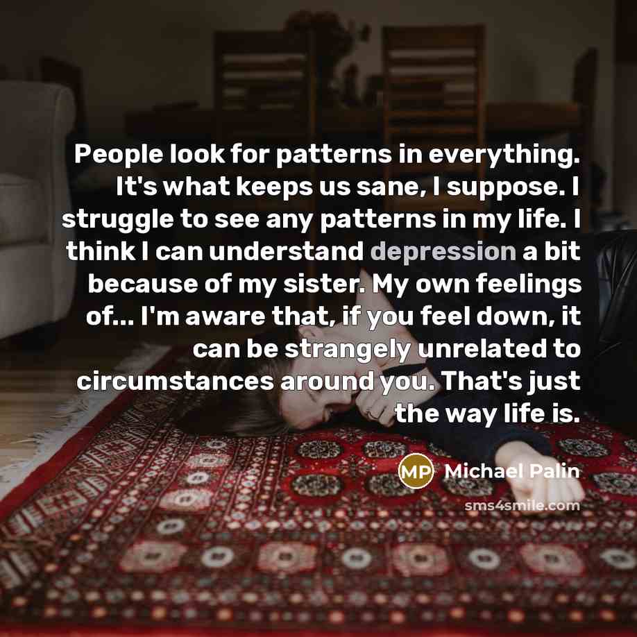 “People look for patterns in everything. It's what keeps us sane, I suppose. I struggle to see any patterns in my life. I think I can understand depression a bit because of my sister. My own feelings of... I'm aware that, if you feel down, it can be strangely unrelated to circumstances around you…” quote by Michael Palin