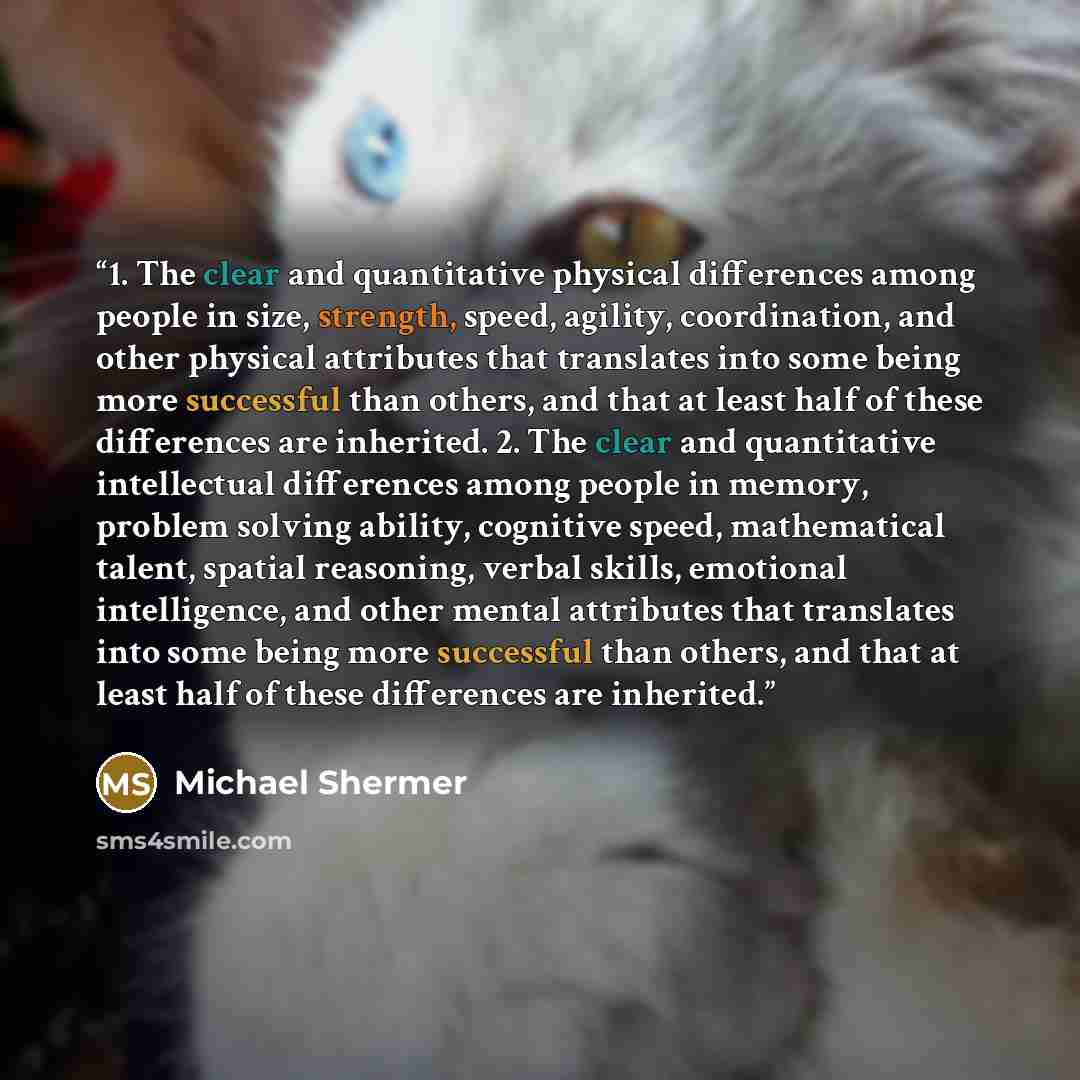 “1. The clear and quantitative physical differences among people in size, strength, speed, agility, coordination, and other physical attributes that translates into some being more successful than others, and that at least half of these differences are inherited. 2. The clear and quantitative…” quote by Michael Shermer