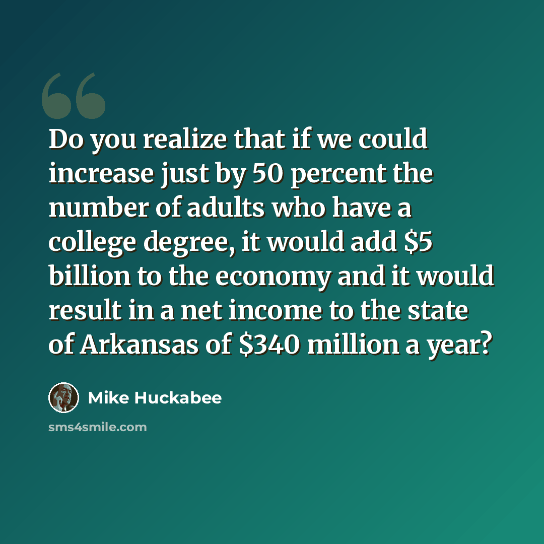 “Do you realize that if we could increase just by 50 percent the number of adults who have a college degree, it would add $5 billion to the economy and it would result in a net income to the state of Arkansas of $340 million a year?” quote by Mike Huckabee