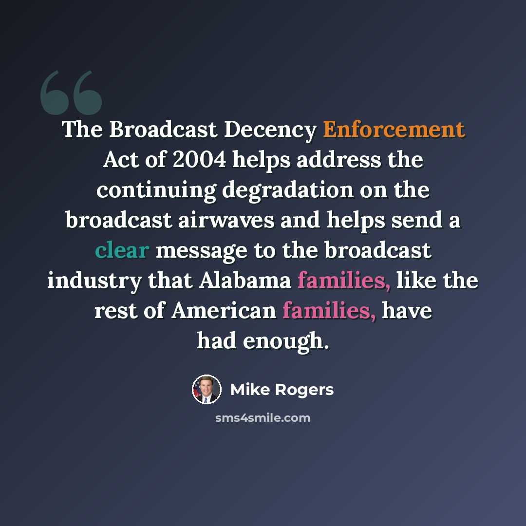 “The Broadcast Decency Enforcement Act of 2004 helps address the continuing degradation on the broadcast airwaves and helps send a clear message to the broadcast industry that Alabama families, like the rest of American families, have had enough.” quote by Mike Rogers