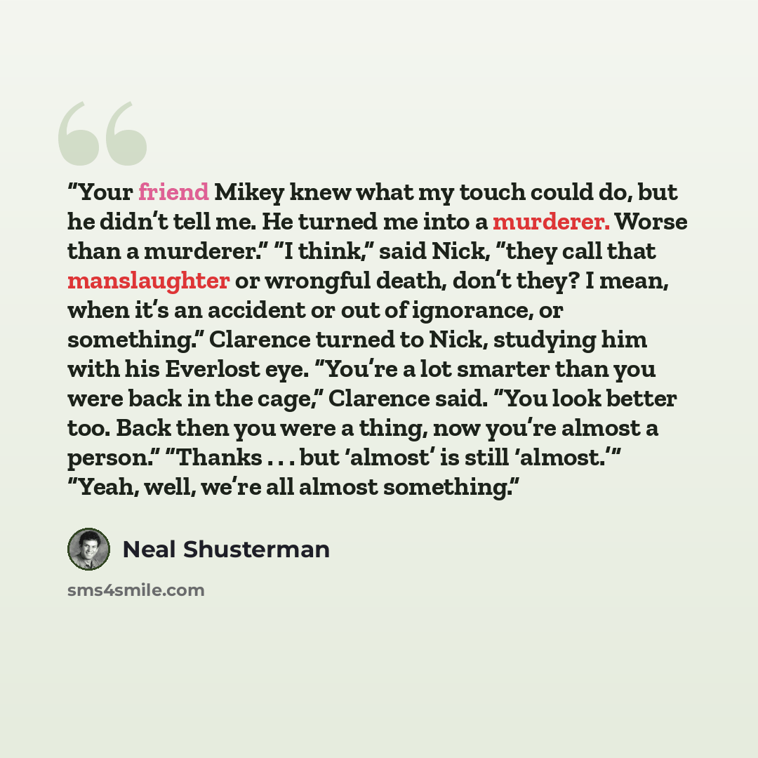 “Your friend Mikey knew what my touch could do, but he didn’t tell me. He turned me into a murderer. Worse than a murderer.” “I think,” said Nick, “they call that manslaughter or wrongful death, don’t they? I mean, when it’s an accident or out of ignorance, or something.” Clarence turned to Nick…” quote by Neal Shusterman