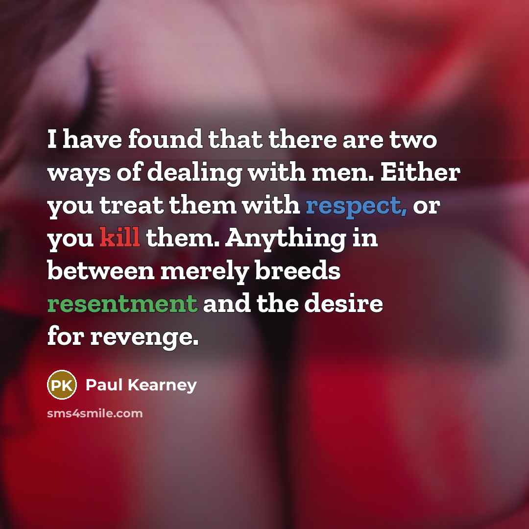 “I have found that there are two ways of dealing with men. Either you treat them with respect, or you kill them. Anything in between merely breeds resentment and the desire for revenge.” quote by Paul Kearney