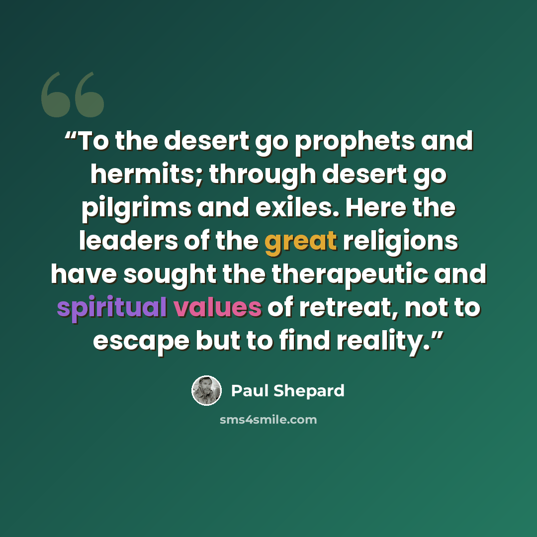 “To the desert go prophets and hermits; through desert go pilgrims and exiles. Here the leaders of the great religions have sought the therapeutic and spiritual values of retreat, not to escape but to find reality.” quote by Paul Shepard