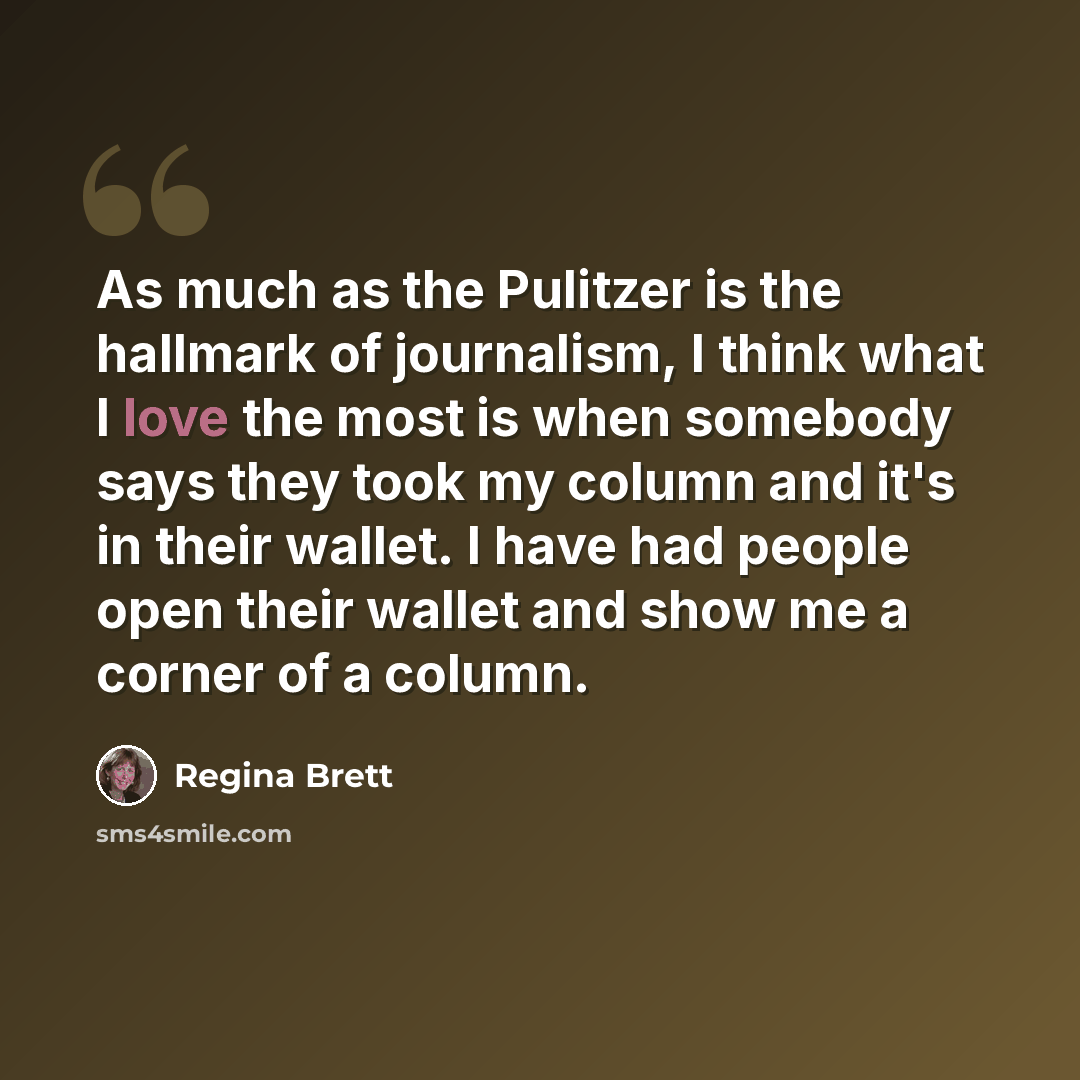 “As much as the Pulitzer is the hallmark of journalism, I think what I love the most is when somebody says they took my column and it's in their wallet. I have had people open their wallet and show me a corner of a column.” quote by Regina Brett