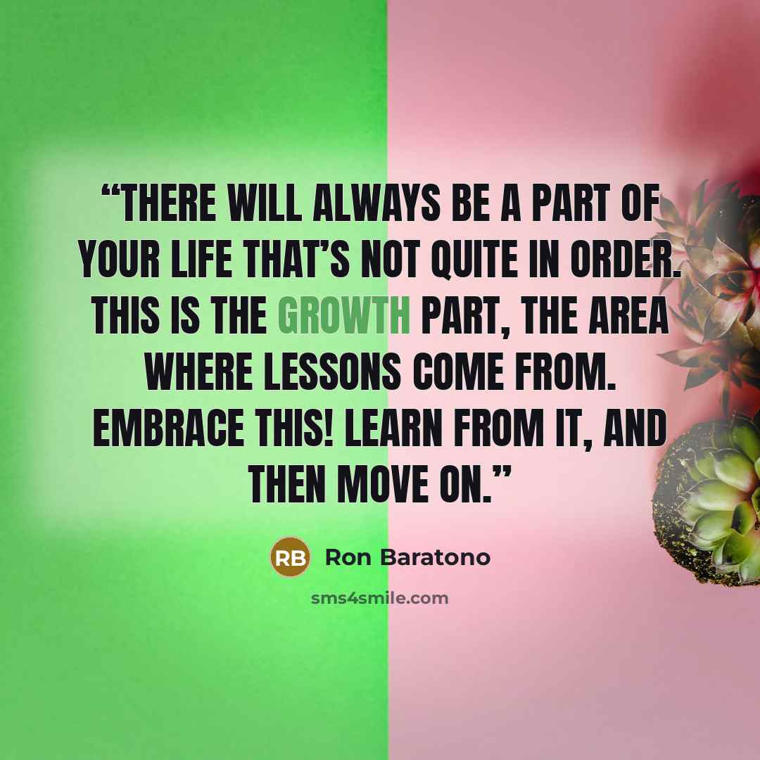 “There will always be a part of your life that’s not quite in order. This is the growth part, the area where lessons come from. Embrace this! Learn from it, and then move on.” quote by Ron Baratono